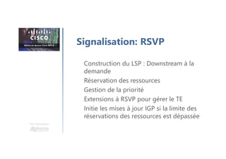 Une formation
Construction du LSP : Downstream à la
demande
Réservation des ressources
Gestion de la priorité
Extensions à RSVP pour gérer le TE
Initie les mises à jour IGP si la limite des
réservations des ressources est dépassée
Signalisation: RSVP
 