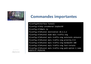 Une formation
Commandes importantes
P(config)#interface Tunnel1
P(config-if)#ip unnumbered loopback0
P(config-if)#mpls ip
P(config-if)#tunnel destination 10.2.2.2
P(config-if)#tunnel mode mpls traffic-eng
P(config-if)#tunnel mpls traffic-eng autoroute announce
P(config-if)#tunnel mpls traffic-eng priority 0 0
P(config-if)#tunnel mpls traffic-eng bandwidth 100
P(config-if)#tunnel mpls traffic-eng fast-reroute
P(config-if)#tunnel mpls traffic-eng path-option 1 name
explicit Alphorm1
 