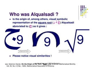 Who was Alqualsadi ?
         is the origin of, among others, visual symbolic
         representation of the square root (‫ )ج ذ ر‬Alqualsadi
         abreviated to (‫ )ج‬so it gives :




              9                                     9                                       9
                  becomes                                                         becomes

         Please notice visual similarities !

                                    Journées de l'open source ENSA de Marrakech
see. Solomon Gandz, On the Origin of the Term "Root",2010 American Mathematical Monthly,
                                                    7-8 Mai The
  Vol. 35, No. 2 (Feb., 1928), Mathematical Association of America
 