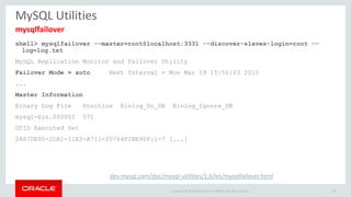 Copyright © 2016 Oracle and/or its affiliates. All rights reserved. |
MySQL Utilities
shell> mysqlfailover --master=root@localhost:3331 --discover-slaves-login=root --
log=log.txt
MySQL Replication Monitor and Failover Utility
Failover Mode = auto Next Interval = Mon Mar 19 15:56:03 2012
...
Master Information
Binary Log File Position Binlog_Do_DB Binlog_Ignore_DB
mysql-bin.000001 571
GTID Executed Set
2A67DE00-2DA1-11E2-A711-00764F2BE90F:1-7 [...]
49
mysqlfailover
dev.mysql.com/doc/mysql-utilities/1.6/en/mysqlfailover.html
 