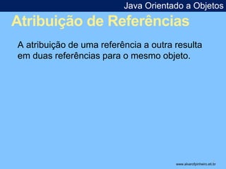 Java Orientado a Objetos 
Atribuição de Referências 
* 
A atribuição de uma referência a outra resulta 
em duas referências para o mesmo objeto. 
www.alvarofpinheiro.eti.br 
 