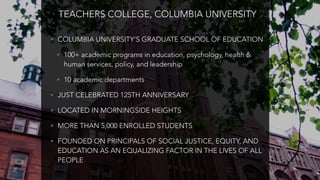 TEACHERS COLLEGE, COLUMBIA UNIVERSITY
• COLUMBIA UNIVERSITY’S GRADUATE SCHOOL OF EDUCATION
• 100+ academic programs in education, psychology, health &
human services, policy, and leadership
• 10 academic departments
• JUST CELEBRATED 125TH ANNIVERSARY
• LOCATED IN MORNINGSIDE HEIGHTS
• MORE THAN 5,000 ENROLLED STUDENTS
• FOUNDED ON PRINCIPALS OF SOCIAL JUSTICE, EQUITY, AND
EDUCATION AS AN EQUALIZING FACTOR IN THE LIVES OF ALL
PEOPLE
 