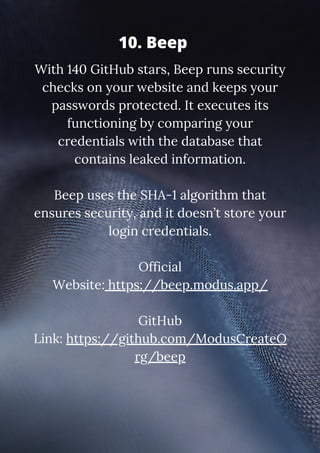 With 140 GitHub stars, Beep runs security
checks on your website and keeps your
passwords protected. It executes its
functioning by comparing your
credentials with the database that
contains leaked information.
Beep uses the SHA-1 algorithm that
ensures security, and it doesn’t store your
login credentials.
Official
Website: https://beep.modus.app/
GitHub
Link: https://github.com/ModusCreateO
rg/beep
10. Beep
 