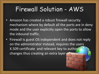Firewall Solution - AWS
• Amazon has created a robust firewall security
mechanism where by default all the ports are in deny
mode and the user explicitly open the ports to allow
the inbound traffic.
• Firewall is guest OS independent and does not reply
on the administrator instead, requires the users
X.509 certificate and relevant key to authorize
changes thus creating an extra layer of security.

 