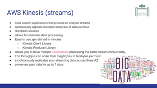AWS Kinesis (streams)
● build custom applications that process or analyze streams
● continuously capture and store terabytes of data per hour
● Hundreds sources
● allows for real-time data processing
● Easy to use, get started in minutes
○ Kinesis Client Library
○ Kinesis Producer Library
● allows you to have multiple Applications processing the same stream concurrently.
● The throughput can scale from megabytes to terabytes per hour
● synchronously replicates your streaming data across three AZ
● preserves your data for up to 7 days
 