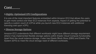 Cont……...
3.Highly-Optimized CPU Conﬁgurations
It is one of the most important features embedded within Amazon EC2 that allows the users
to gain more control over their EC2 instances from aspects. Aspect of getting the potential to
specify a custom count of vCPUs while you launch new EC2 instances with additional
licensing cost upon vCPU.
4.Diverse Storage Options
Amazon EC2 understands that different workloads might have different storage requirement
where it has implemented flexible storage options within Elastic Cloud Compute functionality.
Apart from the usual instance storage, it also has Elastic Block Store (EBS) and Elastic File
System (EFS) to meet the cloud storage need of different workloads.
 
