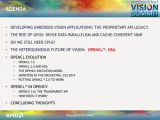 Copyright © 2014 AMD 2
• DEVELOPING EMBEDDED VISION APPLICATIONS: THE PROPRIETARY API LEGACY.
• THE RISE OF GPUS: DENSE DATA PARALLELISM AND CACHE-COHERENT SIMD
• DO WE STILL NEED CPUs?
• THE HETEROGENEOUS FUTURE OF VISION: OPENCL™, HSA
• OPENCL EVOLUTION
• OPENCL 1.X
• OPENCL 2.X AND HSA
• THE OPENCL EXECUTION MODEL
• MONSTERS IN THE ORCHESTRA, CES 2014
• PUTTING OPENCL™ 2.0 TO WORK
• OPENCL™ IN OPENCV
• OPENCV 3.0: THE TRANSPARENT API
• HOW DOES IT WORK?
• CONCLUDING THOUGHTS
AGENDA
 