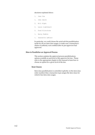 decisions explained above:

                1.   Jane Doe

                1.   John Smith

                2.   Bill Right

                2.   Laura Lightheart

                2.   Fred Flintstone

                1.   Barny Rubble

                1.   Jeannette LeBlanc

                In particular, we could choose the serial sub-list parallelization
                mode for all our item-class usages, to make sure a transaction’s
                chains of authority were notified after its pre-approvers had
                approved.

      How to Parallelize an Approval Process

                This section explains the approval-process parallelizations
                options available at each level of the approver-list tree. Please
                refer to the appropriate chapter in this manual to learn how to
                choose an option for a given level of the tree.

            Item Classes

                Item-class parallelization is controlled explicitly via the item-class
                order numbers that a transaction type assigns the item classs for
                which it has item-class usages.




112
                                                               Parallel Approval Process
 