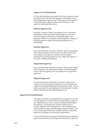 Approver-Level Productions

                       To view the productions associated with a given approver, select
                       the details icon to the left of the approver’s description on any
                       form displaying an approver list. If the approver has approver-
                       level productions assigned to them, they will appear in the
                       approver-details pop-up window.

                       Default Approver List

                       Select the ‘Continue’ button at the bottom of the ‘Transaction
                       Productions’ form to go to the ‘Default Approver List’ form.
                       This is the approver list that your transaction type’s rules
                       generate, without accounting for inserted, deleted, surrogate, or
                       repeated approvers; approval-process parallelization; or
                       forwardings.

                       Inserted Approvers

                       For a real transaction, select the ‘Continue’ button at the bottom
                       of the ‘Default Approver List’ form to view the same list, but
                       accounting for any approver insertions and surrogates.
                       (Surrogates are inserted approvers; but, unlike most approver
                       insertions, AME generates them.)


                       Suppressed Approvers

                       For a real transaction, select the ‘Continue’ button at the bottom
                       of the ‘Approver List with Inserted Approvers and Surrogates’
                       form to view the approver list, accounting for any suppressed
                       approvers.


                       Repeated Approvers

                       For real transactions, selecting the ‘Continue’ button on the
                       ‘Approver List with Approver Deletions’ form will display the
                       ‘Approver List Suppressing Repeated Approvers’ form. You go
                       to the same form for a test transaction by selecting the ‘Continue’
                       button at the bottom of the default approver list.


      Approver-List Parallelization

                       The approver-details icon (notepad like icon) appears to the left
                       of each approver in any test-tab form that presents an approver
                       list. Select the icon to view a variety of technical details about
                       the approver. In particular, the approver-details pop-up
                       window displays each of the approver’s order numbers, their
                       order-number six-tuple, and their approver order number. You
                       can use these data to determine whether AME has ordered the
                       approvers according to your business requirements.

                       It is also useful to process several real transactions through their
                       approval processes by responding to the transactions’ approval-


122
                                                                                      Testing
 