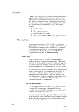 Overview
                      Typically AME provides all of the action types and actions your
                      implementation will require. There are many action types to
                      choose from, so even if you don't expect to create a new action
                      type or action, you should review this chapter's descriptions of
                      the action types, to make sure you understand how to translate
                      your business rules into appropriate actions. This chapter
                      explains:
                          1.   What an action is
                          2.   How to choose an action
                          3.   What each action type does
                          4.   How to create, edit, and delete action types and actions.


     What is an Action?

                      An action is an instruction to AME to modify a transaction's
                      approval process in some fashion. An approval rule's "then" part
                      (its "consequent") consists of one or more actions. Actions that
                      modify a transaction's approver list are approval actions or
                      simply approvals. Actions that generate a production (a
                      variable-name/value pair) are production actions.

           Action Types

                      Every action belongs to an action type. An action type is a
                      collection of actions having similar functionality. For example,
                      actions in the absolute-job-level action type all require approvals
                      up to a certain job level in the HR supervisory hierarchy. The
                      main difference among the actions are the job level they require.

                      AME includes a set of seeded action types, many of which enable
                      you to ascend commonly used organizational hierarchies. If
                      none of the seeded action types meets your organization's
                      requirements, you need a custom action type. An AME user
                      with administrative privileges must use the actions tab to define
                      a new action type. See Chapter 2 of the Oracle Approvals
                      Management Developer's Guide for details.

                  Action-Type Handlers

                      An action-type handler is a PL/SQL package that implements
                      the action type's functionality. AME calls the package's
                      procedures at run time to determine how to process applicable
                      actions of the corresponding action type.

                      All action types have handlers specified which is used at runtime
                      except production action types. Production action types require a
                      handler name to be specified but is not used at runtime. AME
                      does not use the handler name.


58
                                                                                   Actions
 