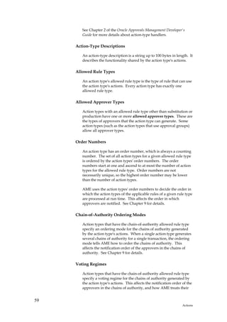See Chapter 2 of the Oracle Approvals Management Developer's
        Guide for more details about action-type handlers.

     Action-Type Descriptions

        An action-type description is a string up to 100 bytes in length. It
        describes the functionality shared by the action type's actions.

     Allowed Rule Types

        An action type's allowed rule type is the type of rule that can use
        the action type's actions. Every action type has exactly one
        allowed rule type.

     Allowed Approver Types

        Action types with an allowed rule type other than substitution or
        production have one or more allowed approver types. These are
        the types of approvers that the action type can generate. Some
        action types (such as the action types that use approval groups)
        allow all approver types.

     Order Numbers

        An action type has an order number, which is always a counting
        number. The set of all action types for a given allowed rule type
        is ordered by the action types' order numbers. The order
        numbers start at one and ascend to at most the number of action
        types for the allowed rule type. Order numbers are not
        necessarily unique, so the highest order number may be lower
        than the number of action types.

        AME uses the action types' order numbers to decide the order in
        which the action types of the applicable rules of a given rule type
        are processed at run time. This affects the order in which
        approvers are notified. See Chapter 9 for details.

     Chain-of-Authority Ordering Modes

        Action types that have the chain-of-authority allowed rule type
        specify an ordering mode for the chains of authority generated
        by the action type's actions. When a single action type generates
        several chains of authority for a single transaction, the ordering
        mode tells AME how to order the chains of authority. This
        affects the notification order of the approvers in the chains of
        authority. See Chapter 9 for details.

     Voting Regimes

        Action types that have the chain-of-authority allowed rule type
        specify a voting regime for the chains of authority generated by
        the action type's actions. This affects the notification order of the
        approvers in the chains of authority, and how AME treats their


59
                                                                       Actions
 