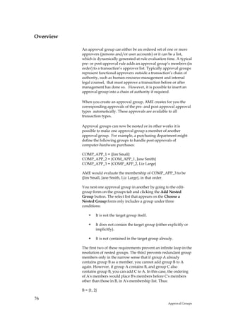 Overview

           An approval group can either be an ordered set of one or more
           approvers (persons and/or user accounts) or it can be a list,
           which is dynamically generated at rule evaluation time. A typical
           pre- or post-approval rule adds an approval group’s members (in
           order) to a transaction’s approver list. Typically approval groups
           represent functional approvers outside a transaction’s chain of
           authority, such as human-resource management and internal
           legal counsel, that must approve a transaction before or after
           management has done so. However, it is possible to insert an
           approval group into a chain of authority if required.

           When you create an approval group, AME creates for you the
           corresponding approvals of the pre- and post-approval approval
           types automatically. These approvals are available to all
           transaction types.

           Approval groups can now be nested or in other works it is
           possible to make one approval group a member of another
           approval group. For example, a purchasing department might
           define the following groups to handle post-approvals of
           computer-hardware purchases:

           COMP_APP_1 = {Jim Small}
           COMP_APP_2 = {COM_APP_1, Jane Smith}
           COMP_APP_3 = {COMP_APP_2, Liz Large}

           AME would evaluate the membership of COMP_APP_3 to be
           (Jim Small, Jane Smith, Liz Large}, in that order.

           You nest one approval group in another by going to the edit-
           group form on the groups tab and clicking the Add Nested
           Group button. The select list that appears on the Choose a
           Nested Group form only includes a group under three
           conditions:

                    It is not the target group itself.

                    It does not contain the target group (either explicitly or
                    implicitly).

                    It is not contained in the target group already.

           The first two of these requirements prevent an infinite loop in the
           resolution of nested groups. The third prevents redundant group
           members only in the narrow sense that if group A already
           contains group B as a member, you cannot add group B to A
           again. However, if group A contains B, and group C also
           contains group B, you can add C to A. In this case, the ordering
           of A's members would place B's members before C's members
           other than those in B, in A's membership list. Thus:

           B = {1, 2}

76
                                                                 Approval Groups
 