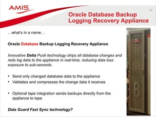 42
Oracle Database Backup
Logging Recovery Appliance
…what’s in a name…
Oracle Database Backup Logging Recovery Appliance
Innovative Delta Push technology ships all database changes and
redo log data to the appliance in real-time, reducing data loss
exposure to sub-seconds.
• Send only changed database data to the appliance
• Validates and compresses the change data it receives
• Optional tape integration sends backups directly from the
appliance to tape
Data Guard Fast Sync technology?
 