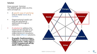 @AMoSolo
Solution
Core concept Solution
The BABOK guide refers to this
core concept as:
• A specific way of satisfying
one or more needs in a
context.
• Organizational needs can
only be satisfied or
addressed through a
solution.
• A solution to address the
need can be specific to an
organization as different
organizations or situations
may need different solutions.
•
BABOK 3.0 Review (Ch1&2) 43
 