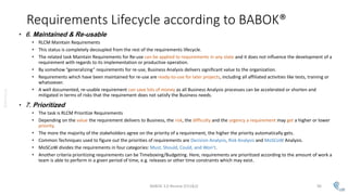 @AMoSolo
Requirements Lifecycle according to BABOK®
• 6. Maintained & Re-usable
• RLCM Maintain Requirements
• This status is completely decoupled from the rest of the requirements lifecycle.
• The related task Maintain Requirements for Re-use can be applied to requirements in any state and it does not influence the development of a
requirement with regards to its implementation or productive operation.
• By somehow “generalizing” requirements for re-use, Business Analysis delivers significant value to the organization.
• Requirements which have been maintained for re-use are ready-to-use for later projects, including all affiliated activities like tests, training or
whatsoever.
• A well documented, re-usable requirement can save lots of money as all Business Analysis processes can be accelerated or shorten and
mitigated in terms of risks that the requirement does not satisfy the Business needs.
• 7. Prioritized
• The task is RLCM Prioritize Requirements
• Depending on the value the requirement delivers to Business, the risk, the difficulty and the urgency a requirement may get a higher or lower
priority.
• The more the majority of the stakeholders agree on the priority of a requirement, the higher the priority automatically gets.
• Common Techniques used to figure out the priorities of requirements are Decision Analysis, Risk Analysis and MoSCoW Analysis.
• MoSCoW divides the requirements in four categories: Must, Should, Could, and Won’t.
• Another criteria prioritizing requirements can be Timeboxing/Budgeting. Here, requirements are prioritized according to the amount of work a
team is able to perform in a given period of time, e.g. releases or other time constraints which may exist.
BABOK 3.0 Review (Ch1&2) 96
 