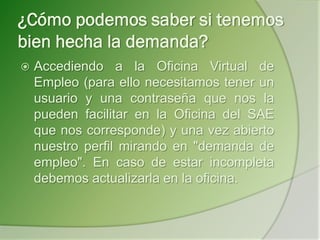 ¿Cómo podemos saber si tenemos
bien hecha la demanda?
 Accediendo a la Oficina Virtual de
Empleo (para ello necesitamos tener un
usuario y una contraseña que nos la
pueden facilitar en la Oficina del SAE
que nos corresponde) y una vez abierto
nuestro perfil mirando en "demanda de
empleo". En caso de estar incompleta
debemos actualizarla en la oficina.
 