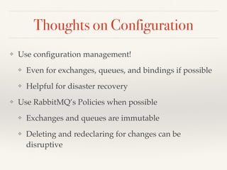 Thoughts on Configuration
❖ Use conﬁguration management!
❖ Even for exchanges, queues, and bindings if possible
❖ Helpful for disaster recovery
❖ Use RabbitMQ’s Policies when possible
❖ Exchanges and queues are immutable
❖ Deleting and redeclaring for changes can be
disruptive
 