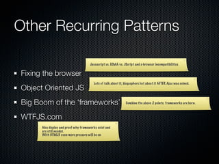 Other Recurring Patterns

                                       Javascript vs. ECMA vs. JScript and x-browser incompatibilities


Fixing the browser
                                         Lots of talk about it, blogosphere hot about it AFTER Ajax was coined.
Object Oriented JS
Big Boom of the ‘frameworks’                                    Combine the above 2 points: frameworks are born.



WTFJS.com
      Nice display and proof why frameworks exist and
      are still needed.
      With HTML5 even more pressure will be on
 