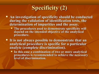 Specificity (2)
   An investigation of specificity should be conducted
    during the validation of identification tests, the
    determination of impurities and the assay.
       The procedures used to demonstrate specificity will
        depend on the intended objective of the analytical
        procedure.
   It is not always possible to demonstrate that an
    analytical procedure is specific for a particular
    analyte (complete discrimination).
       In this case a combination of two or more analytical
        procedures is recommended to achieve the necessary
        level of discrimination.
 