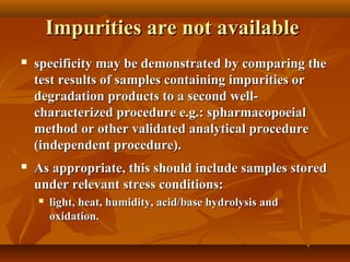 Impurities are not available
   specificity may be demonstrated by comparing the
    test results of samples containing impurities or
    degradation products to a second well-
    characterized procedure e.g.: spharmacopoeial
    method or other validated analytical procedure
    (independent procedure).
   As appropriate, this should include samples stored
    under relevant stress conditions:
       light, heat, humidity, acid/base hydrolysis and
        oxidation.
 