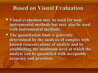 Based on Visual Evaluation
   Visual evaluation may be used for non-
    instrumental methods but may also be used
    with instrumental methods.
   The quantitation limit is generally
    determined by the analysis of samples with
    known concentrations of analyte and by
    establishing the minimum level at which the
    analyte can be quantified with acceptable
    accuracy and precision.
 