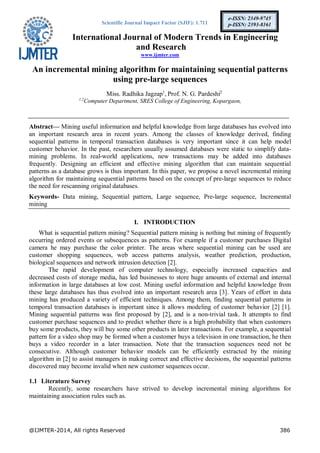 Scientific Journal Impact Factor (SJIF): 1.711
International Journal of Modern Trends in Engineering
and Research
www.ijmter.com
@IJMTER-2014, All rights Reserved 386
e-ISSN: 2349-9745
p-ISSN: 2393-8161
An incremental mining algorithm for maintaining sequential patterns
using pre-large sequences
Miss. Radhika Jagzap1
, Prof. N. G. Pardeshi2
1,2
Computer Department, SRES College of Engineering, Kopargaon,
Abstract— Mining useful information and helpful knowledge from large databases has evolved into
an important research area in recent years. Among the classes of knowledge derived, finding
sequential patterns in temporal transaction databases is very important since it can help model
customer behavior. In the past, researchers usually assumed databases were static to simplify data-
mining problems. In real-world applications, new transactions may be added into databases
frequently. Designing an efficient and effective mining algorithm that can maintain sequential
patterns as a database grows is thus important. In this paper, we propose a novel incremental mining
algorithm for maintaining sequential patterns based on the concept of pre-large sequences to reduce
the need for rescanning original databases.
Keywords- Data mining, Sequential pattern, Large sequence, Pre-large sequence, Incremental
mining
I. INTRODUCTION
What is sequential pattern mining? Sequential pattern mining is nothing but mining of frequently
occurring ordered events or subsequences as patterns. For example if a customer purchases Digital
camera he may purchase the color printer. The areas where sequential mining can be used are
customer shopping sequences, web access patterns analysis, weather prediction, production,
biological sequences and network intrusion detection [2].
The rapid development of computer technology, especially increased capacities and
decreased costs of storage media, has led businesses to store huge amounts of external and internal
information in large databases at low cost. Mining useful information and helpful knowledge from
these large databases has thus evolved into an important research area [3]. Years of effort in data
mining has produced a variety of efficient techniques. Among them, finding sequential patterns in
temporal transaction databases is important since it allows modeling of customer behavior [2] [1].
Mining sequential patterns was first proposed by [2], and is a non-trivial task. It attempts to find
customer purchase sequences and to predict whether there is a high probability that when customers
buy some products, they will buy some other products in later transactions. For example, a sequential
pattern for a video shop may be formed when a customer buys a television in one transaction, he then
buys a video recorder in a later transaction. Note that the transaction sequences need not be
consecutive. Although customer behavior models can be efficiently extracted by the mining
algorithm in [2] to assist managers in making correct and effective decisions, the sequential patterns
discovered may become invalid when new customer sequences occur.
1.1 Literature Survey
Recently, some researchers have strived to develop incremental mining algorithms for
maintaining association rules such as.
 