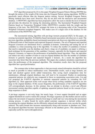 International Journal of Modern Trends in Engineering and Research (IJMTER)
Volume 01, Issue 05, [November - 2014] e-ISSN: 2349-9745, p-ISSN: 2393-8161
@IJMTER-2014, All rights Reserved 387
FUP algorithm proposed by [3] in this paper Weighted Frequent Pattern Mining (WFPM) has
brought the notion of the weight of the items into the Frequent Pattern mining algorithms. WFPM is
practically much efficient than the frequent pattern mining. Several Weighted Frequent Pattern
Mining methods have been used. However, they do not deal with the interactive and incremental
database. A IWFPTWU algorithm has been proposed to allow the users to decide the level of interest
and provides the direction for mining the interesting patterns. The Incremental Weighted Frequent
Patterns based on Transaction Weighted Utility (IWFPTWU) considers both the weight and the
frequency of the item. The IWFPTWU arranges the items in a decreasing order of the Transaction
Weighted Utilization (weighted Support). This makes uses of a single scan of the database for the
construction of the IWFPTWU tree.
The incremental mining algorithm with pre-large itemsets proposed [4][5]. In this paper, an
existing incremental algorithm, Probability-based incremental association rule discovery is used. The
previous algorithm, probability-based incremental association rule discovery algorithm uses principle
of Bernoulli trials to find frequent and expected frequent k-itemsets. The set of frequent and expected
frequent k-itemsets are determined from a candidate k-itemsets. Generating and testing the set of
candidate is a time-consuming step in the algorithm. To reduce the number of candidates 2-itemset
that need to repeatedly scan the database and check a large set of candidate, our paper is utilizing a
hash technique for the generation of the candidate 2-itemset, especially for the frequent and expected
frequent 2-itemsets, to improve the performance of probability-based algorithm. Thus, the algorithm
can reduce not only a number of times to scan an original database but also the number of candidate
itemsets to generate frequent and expected frequent 2 itemsets. As a result, the algorithm has
execution time faster than the previous methods. This paper also conducts simulation experiments to
show the performance of the proposed algorithm. The simulation results show that the proposed
algorithm has a good performance.
The common idea in these approaches is that previously mined information should be utilized
as much as possible to reduce maintenance costs. Intermediate results, such as large itemsets, are
kept and checked against newly added transactions, thus saving much computation time for
maintenance, although original databases may still need to be rescanned. Studies on maintaining
sequential patterns are relatively rare compared to those on maintaining association rules. Lin and
Lee proposed the FASTUP algorithm to maintain sequential patterns by extending the FUP
algorithm [1]. Their approach works well except when newly coming candidate sequences are not
large in the original database. If this occurs frequently, the performance of the FASTUP algorithm
will correspondingly decrease. In this seminar, thus an attempt to develop a novel and efficient
incremental mining algorithm capable of updating sequential patterns based on the concept of pre-
large sequences is done.
A pre-large sequence is not truly large, but nearly large. A lower support threshold and an upper
support threshold are used to realize this concept. Pre-large sequences act like buffers and are used to
reduce the movement of sequences directly from large to small and vice versa during the incremental
mining process. A safety bound for newly added customer sequences is derived within which
rescanning the original database can be efficiently reduced and maintenance costs can also be greatly
reduced. The safety bound also increases monotonically along with increases in database size. Thus,
the proposed algorithm becomes increasingly efficient as the database grows. This characteristic is
especially useful for real-world applications.
 