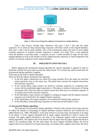 International Journal of Modern Trends in Engineering and Research (IJMTER)
Volume 01, Issue 05, [November - 2014] e-ISSN: 2349-9745, p-ISSN: 2393-8161
@IJMTER-2014, All rights Reserved 389
Figure 2. Three cases arising from adding new transaction to existing databases.
Case 1 may remove existing large sequences, and cases 2 and 3 may add new large
sequences. If we retain all large and pre-large sequences with their counts in the original database,
then cases 1 and 2 can be easily handled. Also, in the maintenance phase, the ratio of newly added
customer sequences to original customer sequences is usually very small. This is more apparent
when the database is growing larger. A sequence in case 3 cannot possibly be large for the entire
updated database as long as the number of newly added customer sequences is small compared to the
number of customer sequences in the original database.
III. IMPLEMENTATION DETAILS
Before applying the incremental mining algorithm the Apriori algorithm is applied in order to
determine whether the given data exceeds the safety bound. If it exceeds the safety bound then the
incremental mining algorithm is applied.
Following are the steps of apriori algorithm:
There are total five phases included in this approach.
1. In the first phase, transactions are sorted first using customer ID as the major key and then
using transaction time as the minor key. This phase thus converts the original transactions
into customer sequences.
2. In the second phase, large itemsets are found in customer sequences by comparing their
counts with the predefined support parameter α. This phase is similar to the process of mining
association rules. Note that when an itemset occurs more than once in a customer sequence, it
is counted once for this customer sequence.
3. In the third phase, large itemsets are mapped to contiguous integers and the original customer
sequences are transferred to the mapped integer sequences.
4. In the fourth phase, the integer sequences are examined for finding large sequences.
5. In the fifth phase, maximally large sequences are then derived and output to users.
3.1 Incremental Mining Algorithm:
The proposed an incremental mining algorithm is based on the concept of pre-large itemsets
to reduce the amount of rescanning of original databases required whenever new transactions are
added (Hong et al., 2000, 2001)[6][7]. A pre-large itemset is not truly large, but promises to be large
in the future. A lower support threshold and an upper support threshold are used to realize this
concept. The upper support threshold is the same as the minimum support used in conventional
mining algorithms. The support ratio of an itemset must be larger than the upper support threshold in
order to be considered large. On the other hand, the lower support threshold defines the lowest
support ratio for an itemset to be treated a pre-large. An itemset with a support ratio below the lower
 