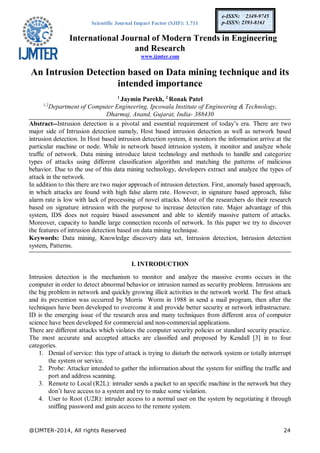 Scientific Journal Impact Factor (SJIF): 1.711
International Journal of Modern Trends in Engineering
and Research
www.ijmter.com
@IJMTER-2014, All rights Reserved 24
e-ISSN: 2349-9745
p-ISSN: 2393-8161
An Intrusion Detection based on Data mining technique and its
intended importance
1
Jaymin Parekh, 2
Ronak Patel
1,2
Department of Computer Engineering, Ipcowala Institute of Engineering & Technology,
Dharmaj, Anand, Gujarat, India- 388430
Abstract--Intrusion detection is a pivotal and essential requirement of today’s era. There are two
major side of Intrusion detection namely, Host based intrusion detection as well as network based
intrusion detection. In Host based intrusion detection system, it monitors the information arrive at the
particular machine or node. While in network based intrusion system, it monitor and analyze whole
traffic of network. Data mining introduce latest technology and methods to handle and categorize
types of attacks using different classification algorithm and matching the patterns of malicious
behavior. Due to the use of this data mining technology, developers extract and analyze the types of
attack in the network.
In addition to this there are two major approach of intrusion detection. First, anomaly based approach,
in which attacks are found with high false alarm rate. However, in signature based approach, false
alarm rate is low with lack of processing of novel attacks. Most of the researchers do their research
based on signature intrusion with the purpose to increase detection rate. Major advantage of this
system, IDS does not require biased assessment and able to identify massive pattern of attacks.
Moreover, capacity to handle large connection records of network. In this paper we try to discover
the features of intrusion detection based on data mining technique.
Keywords: Data mining, Knowledge discovery data set, Intrusion detection, Intrusion detection
system, Patterns.
I. INTRODUCTION
Intrusion detection is the mechanism to monitor and analyze the massive events occurs in the
computer in order to detect abnormal behavior or intrusion named as security problems. Intrusions are
the big problem in network and quickly growing illicit activities in the network world. The first attack
and its prevention was occurred by Morris Worm in 1988 in send a mail program, then after the
techniques have been developed to overcome it and provide better security at network infrastructure.
ID is the emerging issue of the research area and many techniques from different area of computer
science have been developed for commercial and non-commercial applications.
There are different attacks which violates the computer security policies or standard security practice.
The most accurate and accepted attacks are classified and proposed by Kendall [3] in to four
categories.
1. Denial of service: this type of attack is trying to disturb the network system or totally interrupt
the system or service.
2. Probe: Attacker intended to gather the information about the system for sniffing the traffic and
port and address scanning.
3. Remote to Local (R2L): intruder sends a packet to an specific machine in the network but they
don’t have access to a system and try to make some violation.
4. User to Root (U2R): intruder access to a normal user on the system by negotiating it through
sniffing password and gain access to the remote system.
 