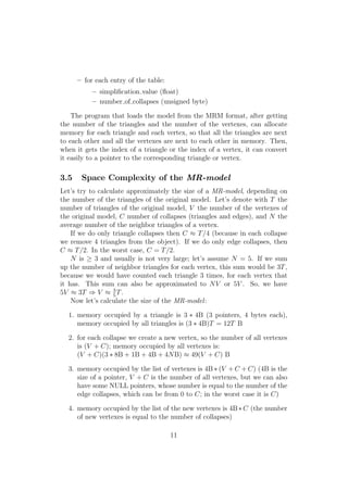 – for each entry of the table:
           – simpliﬁcation value (ﬂoat)
           – number of collapses (unsigned byte)

    The program that loads the model from the MRM format, after getting
the number of the triangles and the number of the vertexes, can allocate
memory for each triangle and each vertex, so that all the triangles are next
to each other and all the vertexes are next to each other in memory. Then,
when it gets the index of a triangle or the index of a vertex, it can convert
it easily to a pointer to the corresponding triangle or vertex.

3.5    Space Complexity of the MR-model
Let’s try to calculate approximately the size of a MR-model, depending on
the number of the triangles of the original model. Let’s denote with T the
number of triangles of the original model, V the number of the vertexes of
the original model, C number of collapses (triangles and edges), and N the
average number of the neighbor triangles of a vertex.
    If we do only triangle collapses then C ≈ T /4 (because in each collapse
we remove 4 triangles from the object). If we do only edge collapses, then
C ≈ T /2. In the worst case, C = T /2.
    N is ≥ 3 and usually is not very large; let’s assume N = 5. If we sum
up the number of neighbor triangles for each vertex, this sum would be 3T ,
because we would have counted each triangle 3 times, for each vertex that
it has. This sum can also be approximated to N V or 5V . So, we have
                  3
5V ≈ 3T ⇒ V ≈ 5 T .
    Now let’s calculate the size of the MR-model :

  1. memory occupied by a triangle is 3 ∗ 4B (3 pointers, 4 bytes each),
     memory occupied by all triangles is (3 ∗ 4B)T = 12T B

  2. for each collapse we create a new vertex, so the number of all vertexes
     is (V + C); memory occupied by all vertexes is:
     (V + C)(3 ∗ 8B + 1B + 4B + 4N B) ≈ 49(V + C) B

  3. memory occupied by the list of vertexes is 4B ∗ (V + C + C) (4B is the
     size of a pointer, V + C is the number of all vertexes, but we can also
     have some NULL pointers, whose number is equal to the number of the
     edge collapses, which can be from 0 to C; in the worst case it is C)

  4. memory occupied by the list of the new vertexes is 4B ∗ C (the number
     of new vertexes is equal to the number of collapses)

                                       11
 