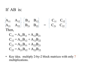 If AB is:
A11 A12 B11 B12 C11 C12
A21 A22 B21 B22 = C21 C22
Then,
C11 = A11B11 + A12B21
C12 = A11B12 + A12B22
C21 = A21B11 + A22B21
C22 = A21B12 + A22B22
• Key idea. multiply 2-by-2 block matrices with only 7
multiplications.
 