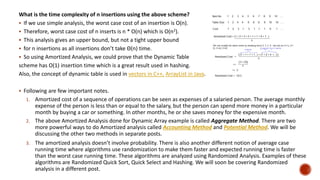 What is the time complexity of n insertions using the above scheme?
 If we use simple analysis, the worst case cost of an insertion is O(n).
 Therefore, worst case cost of n inserts is n * O(n) which is O(n2).
 This analysis gives an upper bound, but not a tight upper bound
 for n insertions as all insertions don’t take Θ(n) time.
 So using Amortized Analysis, we could prove that the Dynamic Table
scheme has O(1) insertion time which is a great result used in hashing.
Also, the concept of dynamic table is used in vectors in C++, ArrayList in Java.
 Following are few important notes.
1. Amortized cost of a sequence of operations can be seen as expenses of a salaried person. The average monthly
expense of the person is less than or equal to the salary, but the person can spend more money in a particular
month by buying a car or something. In other months, he or she saves money for the expensive month.
2. The above Amortized Analysis done for Dynamic Array example is called Aggregate Method. There are two
more powerful ways to do Amortized analysis called Accounting Method and Potential Method. We will be
discussing the other two methods in separate posts.
3. The amortized analysis doesn’t involve probability. There is also another different notion of average case
running time where algorithms use randomization to make them faster and expected running time is faster
than the worst case running time. These algorithms are analyzed using Randomized Analysis. Examples of these
algorithms are Randomized Quick Sort, Quick Select and Hashing. We will soon be covering Randomized
analysis in a different post.
 