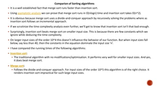  It is a well established fact that merge sort runs faster than insertion sort.
 Using asymptotic analysis we can prove that merge sort runs in O(nlogn) time and insertion sort takes O(n^2).
 It is obvious because merge sort uses a divide-and-conquer approach by recursively solving the problems where as
insertion sort follows an incremental approach.
 If we scrutinize the time complexity analysis even further, we’ll get to know that insertion sort isn’t that bad enough.
 Surprisingly, insertion sort beats merge sort on smaller input size. This is because there are few constants which we
ignore while deducing the time complexity.
 On larger input sizes of the order 10^4 this doesn’t influence the behavior of our function. But when input sizes fall
below, say less than 40, then the constants in the equation dominate the input size ‘n’.
 I have compared the running times of the following algorithms:
 Insertion sort:
 The traditional algorithm with no modifications/optimisation. It performs very well for smaller input sizes. And yes,
it does beat merge sort.
 Merge sort:
 Follows the divide-and-conquer approach. For input sizes of the order 10^5 this algorithm is of the right choice. It
renders insertion sort impractical for such large input sizes.
Comparion of Sorting algorithms
 