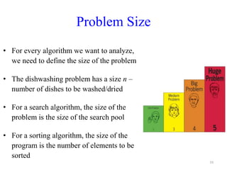 Problem Size
• For every algorithm we want to analyze,
we need to define the size of the problem
• The dishwashing problem has a size n –
number of dishes to be washed/dried
• For a search algorithm, the size of the
problem is the size of the search pool
• For a sorting algorithm, the size of the
program is the number of elements to be
sorted
10
 