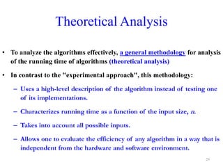• To analyze the algorithms effectively, a general methodology for analysis
of the running time of algorithms (theoretical analysis)
• In contrast to the "experimental approach", this methodology:
– Uses a high-level description of the algorithm instead of testing one
of its implementations.
– Characterizes running time as a function of the input size, n.
– Takes into account all possible inputs.
– Allows one to evaluate the efficiency of any algorithm in a way that is
independent from the hardware and software environment.
Theoretical Analysis
29
 