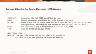 42
Example Attention Log Curated Message – CDB Warning
Copyright © 2020, Oracle and/or its affiliates
[
IMMEDIATE Parameter SGA_MAX_SIZE specified is high
CAUSE: Memory parameter specified for this instance is high
ACTION: Check alert log or trace file for more information relating to instance
configuration, reconfigure the parameter and restart the instance
CLASS: CDB Instance / CDB ADMINISTRATOR / WARNING / AL-2000
TIME: 2020-05-01T11:09:02.223-07:00
ADDITIONAL INFO: -
WARNING: SGA_MAX_SIZE (6144 MB) is too high - it should be
less than 5634 MB (80 percent of physical memory).
]
 