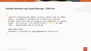 43
Example Attention Log Curated Message – CDB Error
Copyright © 2020, Oracle and/or its affiliates
[
IMMEDIATE Shutting down ORACLE instance (abort) (OS id: 8394)
CAUSE: A command to shutdown the instance was executed
ACTION: Check alert log for progress and completion of command
CLASS: CDB Instance / CDB ADMINISTRATOR / ERROR / AL-1002
TIME: 2020-05-08T17:09:33.773-07:00
ADDITIONAL INFO: -
Shutdown is initiated by sqlplus@den02tlh (TNS V1-V3).
]
 