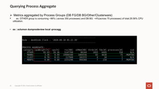 Ø Metrics aggregated by Process Groups (DB FG/DB BG/Other/Clusterware)
• ex. OTHER group is consuming ~96% ( across 350 processes) and DB BG ~4%(across 75 processes) of total 29.56% CPU
utilization.
• ex : oclumon dumpnodeview local -procagg
Querying Process Aggregate
Copyright © 2021, Oracle and/or its affiliates
61
 
