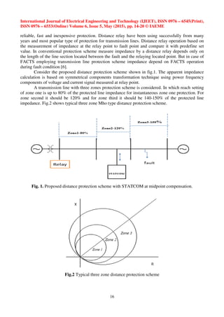 International Journal of Electrical Engineering and Technology (IJEET), ISSN 0976 – 6545(Print),
ISSN 0976 – 6553(Online) Volume 6, Issue 5, May (2015), pp. 14-20 © IAEME
16
reliable, fast and inexpensive protection. Distance relay have been using successfully from many
years and most popular type of protection for transmission lines. Distance relay operation based on
the measurement of impedance at the relay point to fault point and compare it with predefine set
value. In conventional protection scheme measure impedance by a distance relay depends only on
the length of the line section located between the fault and the relaying located point. But in case of
FACTS employing transmission line protection scheme impedance depend on FACTS operation
during fault condition [6].
Consider the proposed distance protection scheme shown in fig.1. The apparent impedance
calculation is based on symmetrical components transformation technique using power frequency
components of voltage and current signal measured at relay point.
A transmission line with three zones protection scheme is considered. In which reach setting
of zone one is up to 80% of the protected line impedance for instantaneous zone one protection. For
zone second it should be 120% and for zone third it should be 140-150% of the protected line
impedance. Fig.2 shows typical three zone Mho type distance protection scheme.
Fig. 1. Proposed distance protection scheme with STATCOM at midpoint compensation.
Fig.2 Typical three zone distance protection scheme
 