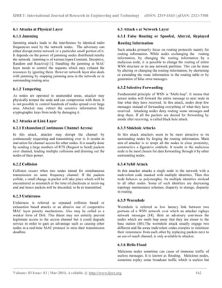 IJRET: International Journal of Research in Engineering and Technology eISSN: 2319-1163 | pISSN: 2321-7308
_________________________________________________________________________________________
Volume: 03 Issue: 03 | Mar-2014, Available @ http://www.ijret.org 162
6.1 Attacks at Physical Layer
6.1.1 Jamming
Jamming attacks leads to the interference by identical radio
frequencies used by the network nodes. The adversary can
either disrupt entire network or a particular small portion of it.
It depends on the power of jamming nodes distributed nearby
the network. Jamming is of various types Constant, Deceptive,
Random and Reactive[13]. Handling the jamming at MAC
layer needs to control the requests which may exhaust the
resources by ignoring them. However network layer also deals
with jamming by mapping jamming area in the network or in
surrounding routing area.
6.1.2 Tempering
As nodes are operated in unattended areas, attacker may
physically temper the node and can compromise with them. It
is not possible to control hundreds of nodes spread over large
area. Attacker may extract the sensitive information like
cryptographic keys from node by damaging it.
6.2 Attacks at Link Layer
6.2.1 Exhaustion (Continuous Channel Access)
In this attack, attacker may disrupt the channel by
continuously requesting and transmitting over it. It results in
starvation for channel access for other nodes. It is usually done
by sending a large numbers of RTS (Request to Send) packets
over channel, leading multiple collisions and draining out the
nodes of their power.
6.2.2 Collision
Collision occurs when two nodes intend for simultaneous
transmission on same frequency channel. If the packets
collide, a small change in packet will take place which will be
encountered as mismatch at the time of checksum at receiving
end and hence packets will be discarded, to be re transmitted.
6.2.3 Unfairness
Unfairness is referred as repeated collision based or
exhaustion based attacks or an abusive use of cooperative
MAC layer priority mechanisms. Also may be called as a
weaker form of DoS. This threat may not entirely prevent
legitimate access to the access channel but it could degrade
service in order to gain an advantage such as causing other
nodes in a real-time MAC protocol to miss their transmission
deadline.
6.3 Attack s at Network Layer
6.3.1 False Routing or Spoofed, Altered, Replayed
Routing Information
Such attacks primarily focus on routing protocols mainly for
routing information. While nodes exchanging the routing
information, by changing the routing information by a
malicious node, it is possible to change the routing of entire
WSN structure or its any network partition. This can be done
by altering or changing the routing information, by shortening
or extending the route information in the routing table or by
generation of false error messages.
6.3.2 Selective Forwarding
Fundamental principle of WSN is „Multi-hop”. It means that
sensor nodes will forward the entire message to next node in
line what they have received. In this attack, nodes drop few
messages instead of forwarding everything of what they have
received. Attacking nodes deny routing some messages and
drop them. If all the packets are denied for forwarding by
anode after receiving, is called black hole attack.
6.3.3 Sinkhole Attacks
In this attack attackers seem to be more attractive to its
surrounding nodes by forging the routing information. Main
aim of attacker is to tempt all the nodes in close proximity,
constructive a figurative sinkhole. It results in the malicious
node to be most chosen for data forwarding through it by other
surrounding nodes.
6.3.4 Sybil Attack
In this attacker attacks a single node in the network with a
malevolent code masked with multiple identities. Then this
node behaves as polymorphic. Its multiple identities mislead
to all other nodes. Some of such identities are decreasing
topology maintenance schemes, disparity in storage, disparity
in routing.
6.3.5 Wormhole
Wormhole is referred as low latency link between two
portions of a WSN network over which an attacker replays
network messages [14]. Here an adversary convinces the
nodes which are multi hop away that they are closer to the
base station (BS).The wormhole attack usually engage two
different and far away malevolent codes conspire to minimize
their remoteness from each other by replaying packets next to
an out-of-reach channel, is only available to attacker.
6.3.6 Hello Flood
Malicious nodes sometime can cause of immense traffic of
useless messages. It is known as flooding. Malicious nodes,
sometime replay some broadcast traffic which is useless but
 