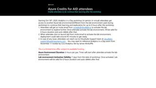 Azure Credits for AID attendees
Enable attendees to do continue their learning after the workshop
Starting Oct 18th, 2020, Analytics in a Day workshop (in-person or virtual) attendees get
access to another Azure lab environment(Different from the lab environment used during
workshop) to continue their learning and exploration for up to 6 hours after the workshop.
1. Attendees will get an invite email from noreply@cloudlabs.ai to activate the lab
environment to explore further. Once attendee activate the lab environment, it’ll be valid for
6 hours duration and auto-delete after that.
2. When attendee click on launch lab from invite email to activate the lab environment,
deployment could take around 45 minutes to get ready.
3. In case of any issue, attendees can reach out to CloudLabs Support team at cloudlabs-
support@spektrasystems.com . You may want to reference Analytics in a Day event from
November 17 hosted by CCG Analytics, led by James McAuliffe.
This is a limited time offer, subject to available funding.
Azure Environment Duration: 6 hours per pax. Timer will start after attendee activate the lab
environment.
Lab environment Activation Validity: 7 days from the date of workshop. Once activated, Lab
environment will be valid for 6 hours duration and auto-delete after that.
 