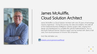James McAuliffe,
Cloud Solution Architect
James McAuliffe is a Cloud Solution Architect with over 20 years of technology
industry experience. During this journey into data and analytics, he’s held all
of the traditional Business Intelligence Solution project roles, ranging from
design and development to complete life cycle BI implementations. He is a
Microsoft Preferred Partner Solutions expert and has worked with clients of all
sizes, from local businesses to Fortune 500 companies.
And I like old Italian cars.
linkedin.com/in/jamesmcauliffesql/
 