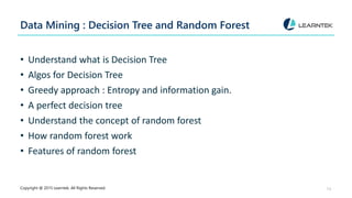 Data Mining : Decision Tree and Random Forest
• Understand what is Decision Tree
• Algos for Decision Tree
• Greedy approach : Entropy and information gain.
• A perfect decision tree
• Understand the concept of random forest
• How random forest work
• Features of random forest
Copyright @ 2015 Learntek. All Rights Reserved. 13
 