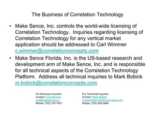 The Business of Correlation Technology
• Make Sence, Inc. controls the world-wide licensing of
Correlation Technology. Inquiries regarding licensing of
Correlation Technology for any vertical market
application should be addressed to Carl Wimmer
c.wimmer@correlationconcepts.com
• Make Sence Florida, Inc. is the US-based research and
development arm of Make Sence, Inc. and is responsible
for all technical aspects of the Correlation Technology
Platform. Address all technical inquiries to Mark Bobick
m.bobick@correlationconcepts.com
For Business Inquiries:
Contact: Carl Wimmer
carl@makesence.us
Mobile: (702) 767-7001

For Technical Inquiries:
Contact: Mark Bobick
m.bobick@correlationconcepts.com
Mobile: (702) 882-5664

 