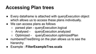 Accessing Plan trees
● Every dataframe is attached with queryExecution object
which allows us to access these plans individually.
● We can access plans as follows
○ parsed plan - queryExecution.logical
○ Analysed - queryExecution.analyzed
○ Optimized - queryExecution.optimizedPlan
● numberedTreeString on the plan allows us to see the
hierarchy
● Example : FilterExampleTree.scala
 