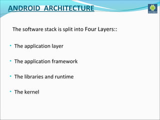 ANDROID ARCHITECTURE 
The software stack is split into Four Layers:: 
• The application layer 
• The application framework 
• The libraries and runtime 
• The kernel 
 
