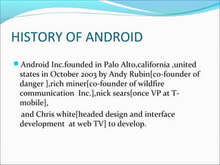 HISTORY OF ANDROID 
Android Inc.founded in Palo Alto,california ,united 
states in October 2003 by Andy Rubin[co-founder of 
danger ],rich miner[co-founder of wildfire 
communication Inc.],nick sears[once VP at T-mobile], 
and Chris white[headed design and interface 
development at web TV] to develop. 
 