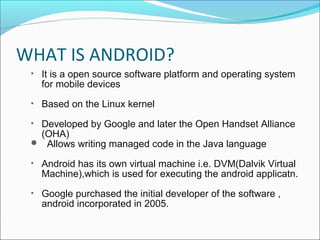 WHAT IS ANDROID? 
• It is a open source software platform and operating system 
for mobile devices 
• Based on the Linux kernel 
• Developed by Google and later the Open Handset Alliance 
(OHA) 
 Allows writing managed code in the Java language 
• Android has its own virtual machine i.e. DVM(Dalvik Virtual 
Machine),which is used for executing the android applicatn. 
• Google purchased the initial developer of the software , 
android incorporated in 2005. 
 