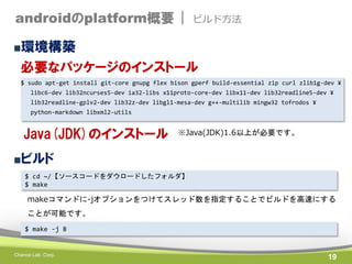 androidのplatform概要 |

ビルド方法

■環境構築

必要なパッケージのインストール
$ sudo apt-get install git-core gnupg flex bison gperf build-essential zip curl zlib1g-dev ¥
libc6-dev lib32ncurses5-dev ia32-libs x11proto-core-dev libx11-dev lib32readline5-dev ¥
lib32readline-gplv2-dev lib32z-dev libgl1-mesa-dev g++-multilib mingw32 tofrodos ¥
python-markdown libxml2-utils

Java(JDK)のインストール

※Java(JDK)1.6以上が必要です。

■ビルド
$ cd ~/【ソースコードをダウロードしたフォルダ】
$ make

makeコマンドに-jオプションをつけてスレッド数を指定することでビルドを高速にする
ことが可能です。
$ make -j 8

Chance Lab. Corp.

19

 