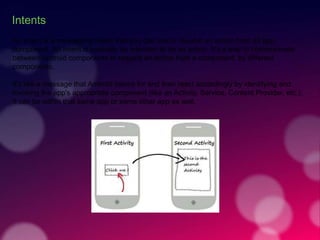 Intents
An Intent is a messaging object that you can use to request an action from an app
component. An Intent is basically an intention to do an action. It's a way to communicate
between Android components to request an action from a component, by different
components.
It's like a message that Android listens for and then react accordingly by identifying and
invoking the app's appropriate component (like an Activity, Service, Content Provider, etc.).
It can be within that same app or some other app as well.
 